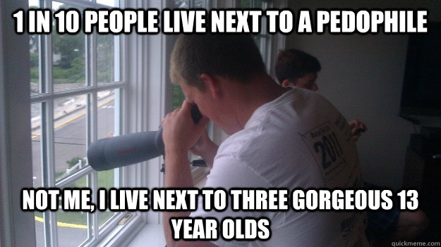 1 in 10 people live next to a pedophile not me, i live next to three gorgeous 13 year olds  