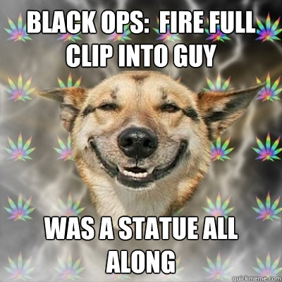 Black Ops:  Fire full clip into guy was a statue all along  Stoner Dog