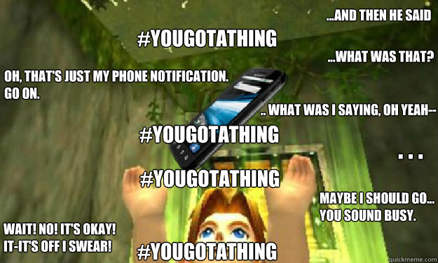 ...And then he said #yougotathing ...What was that? Oh, that's just my phone notification. 
go on. #yougotathing .. What was I saying, oh yeah-- . . . #yougotathing Maybe I should go... You sound busy. Wait! No! It's okay! 
It-It's off I swear! #yougotath  