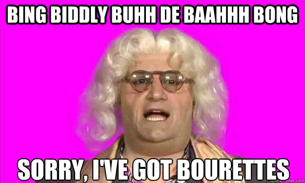 Bing biddly buhh de baahhh bong sorry, i've got bourettes  