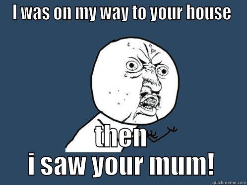 I WAS ON MY WAY TO YOUR HOUSE THEN I SAW YOUR MUM! Y U No