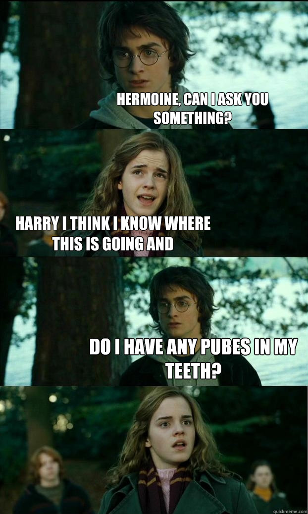 hermoine, can i ask you something? harry i think i know where this is going and do i have any pubes in my teeth?  Horny Harry