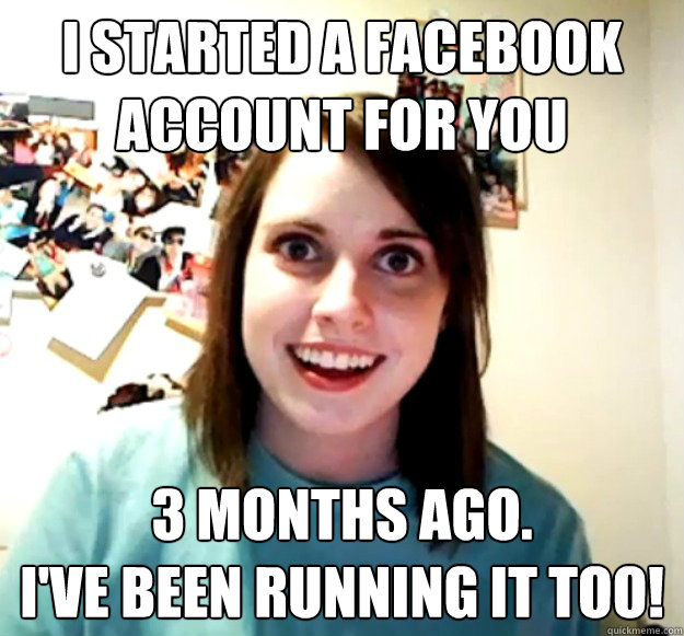 i started a facebook account for you
 3 months ago.
i've been running it too! - i started a facebook account for you
 3 months ago.
i've been running it too!  Overly Attached Girlfriend