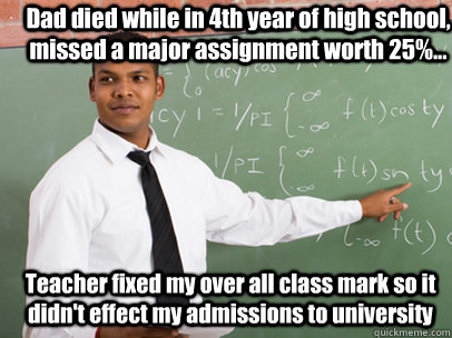 Dad died while in 4th year of high school, missed a major assignment worth 25%... Teacher fixed my over all class mark so it didn't effect my admissions to university   Good Guy Teacher