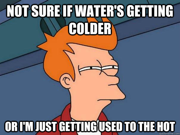 Not sure if water's getting colder Or I'm just getting used to the hot  Futurama Fry