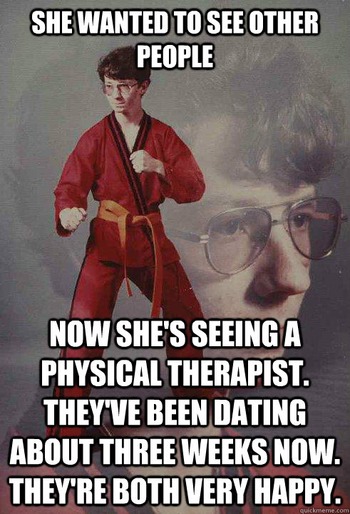 She wanted to see other people now she's seeing a physical therapist. They've been dating about three weeks now. They're both very happy. - She wanted to see other people now she's seeing a physical therapist. They've been dating about three weeks now. They're both very happy.  Karate Kyle