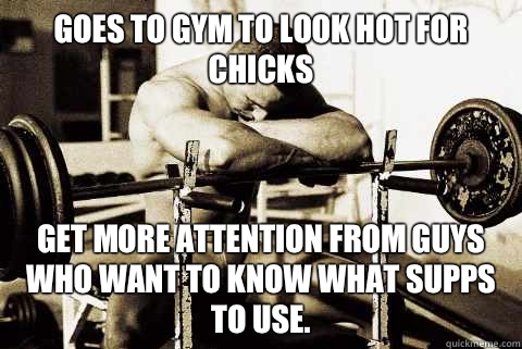 Goes to gym to look hot for chicks Get more attention from guys who want to know what supps to use.  sad gym rat