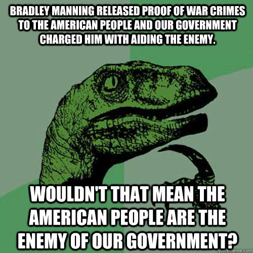 Bradley Manning released proof of war crimes to the American people and our government charged him with aiding the enemy. Wouldn't that mean the American people are the enemy of our government?  Philosoraptor