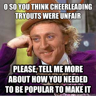 O so you think cheerleading tryouts were unfair
 Please, tell me more about how you needed to be popular to make it  Condescending Wonka