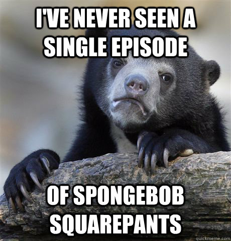 I've never seen a single episode of spongebob squarepants  Confession Bear