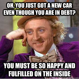 Oh, you just got a new car even though you are in debt? You must be so happy and fulfilled on the inside  Condescending Wonka