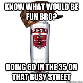 know what would be fun bro? doing 60 in the 35 on that busy street  Scumbag Alcohol