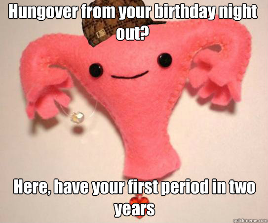 Hungover from your birthday night out? Here, have your first period in two years  Scumbag Uterus