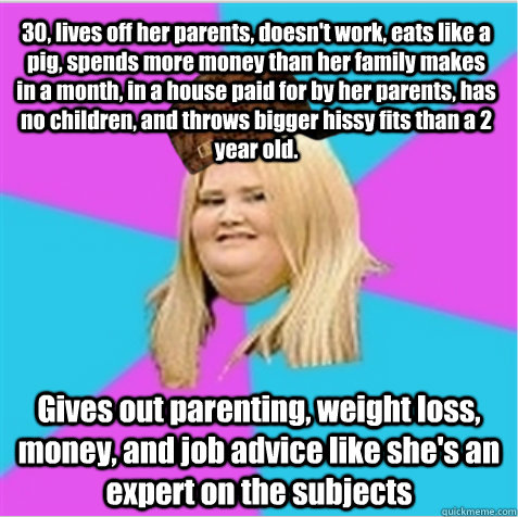 30, lives off her parents, doesn't work, eats like a pig, spends more money than her family makes in a month, in a house paid for by her parents, has no children, and throws bigger hissy fits than a 2 year old. Gives out parenting, weight loss, money, and  scumbag fat girl