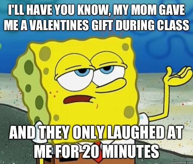 I'll have you know, my mom gave me a valentines gift during class And they only laughed at me for 20 minutes  Tough Spongebob