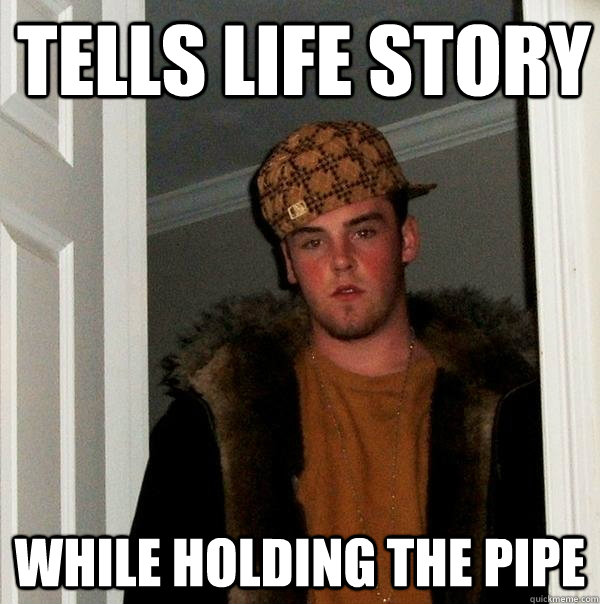 Tells life story While holding the pipe  Scumbag Steve