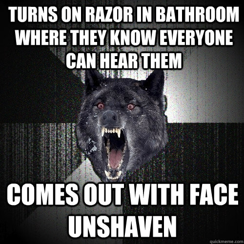 turns on razor in bathroom where they know everyone can hear them comes out with face unshaven   Insanity Wolf