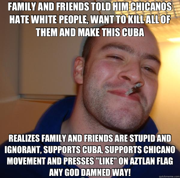 FAMILY AND FRIENDS TOLD HIM CHICANOS HATE WHITE PEOPLE, WANT TO KILL ALL OF THEM AND MAKE THIS CUBA REALIZES FAMILY AND FRIENDS ARE STUPID AND  IGNORANT, SUPPORTS CUBA, SUPPORTS CHICANO MOVEMENT AND PRESSES 