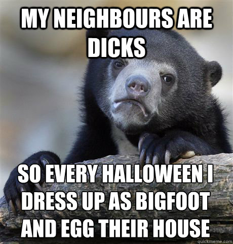 my neighbours are dicks  so every halloween i dress up as bigfoot and egg their house  Confession Bear