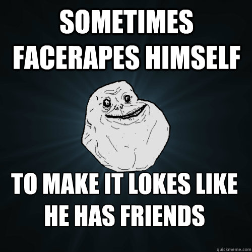 sometimes facerapes himself to make it lokes like he has friends  Forever Alone