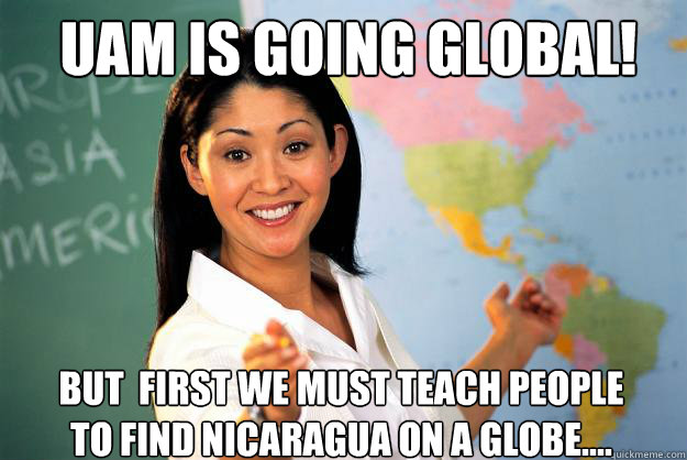 UAM is going global! But  first we must teach people to find Nicaragua on a globe....  Unhelpful High School Teacher