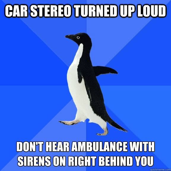 car stereo turned up loud don't hear ambulance with sirens on right behind you  Socially Awkward Penguin