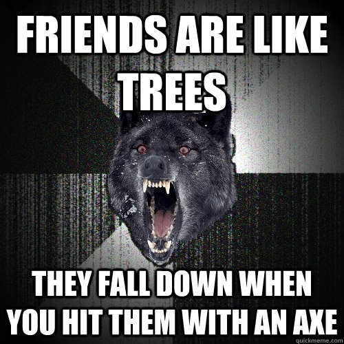 friends are like trees they fall down when you hit them with an axe  Insanity Wolf