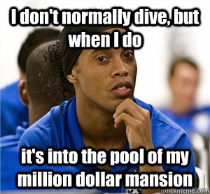 I don't normally dive, but when I do it's into the pool of my million dollar mansion  