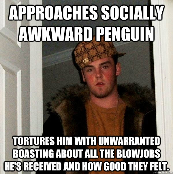 Approaches Socially Awkward Penguin Tortures him with unwarranted boasting about all the blowjobs he's received and how good they felt.  Scumbag Steve