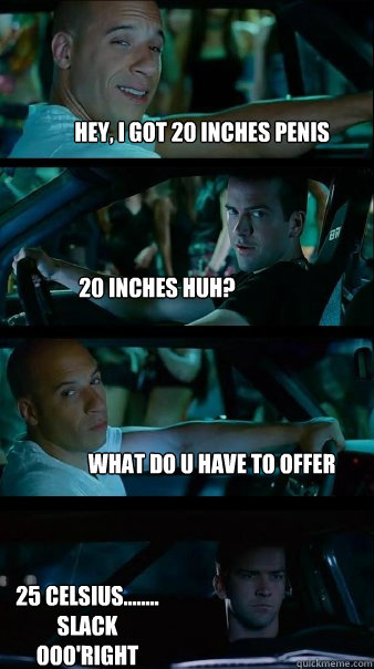 Hey, I got 20 inches Penis 20 inches huh? What do u have to offer 25 celsius........
Slack
ooo'right - Hey, I got 20 inches Penis 20 inches huh? What do u have to offer 25 celsius........
Slack
ooo'right  Fast and Furious