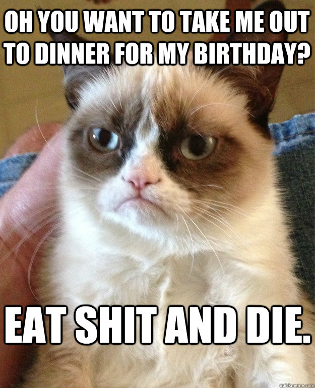 Oh you want to take me out to dinner for my birthday? Eat shit and die.  Grumpy Cat