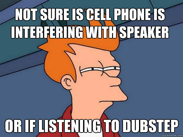 NOT SURE IS CELL PHONE IS INTERFERING WITH SPEAKER Or if LISTENING TO DUBSTEP  Futurama Fry