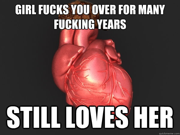 Girl fucks you over for many fucking years still loves her  Scumbag Heart