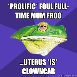 *PROLIFIC* foul full-time mum frog  ...uterus *is* clowncar  