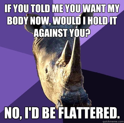 If you told me you want my body now, would I hold it against you? No, I'd be flattered. - If you told me you want my body now, would I hold it against you? No, I'd be flattered.  Sexually Oblivious Rhino