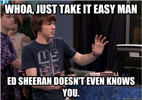 Whoa, just take it easy man Ed Sheeran doesn't even knows you.  Drake