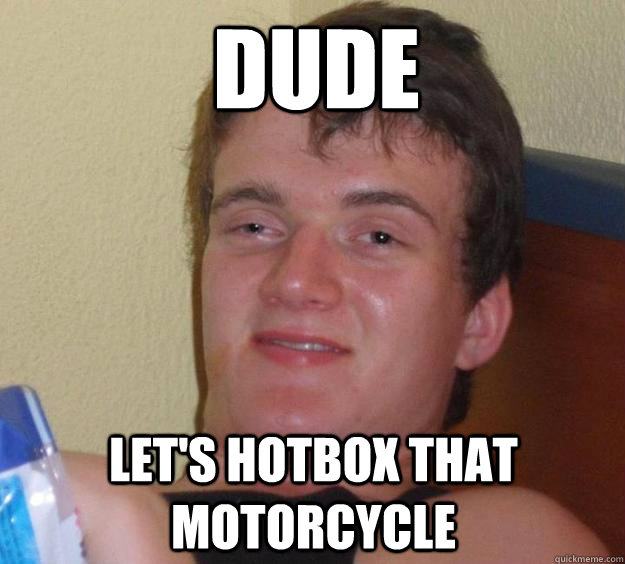 dude let's hotbox that motorcycle  10 Guy