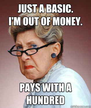 JUST A BASIC. 
I'm out of money. PAYS WITH A HUNDRED - JUST A BASIC. 
I'm out of money. PAYS WITH A HUNDRED  Easily Offended Old Person