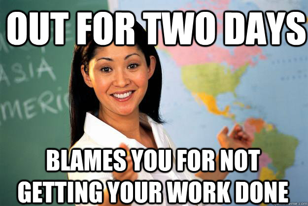 Out for two days blames you for not getting your work done  Unhelpful High School Teacher