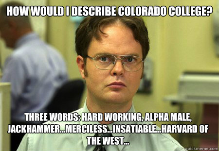 How would I describe Colorado College? Three words: hard working, alpha male, jackhammer...merciless...insatiable...Harvard of the West...  Schrute