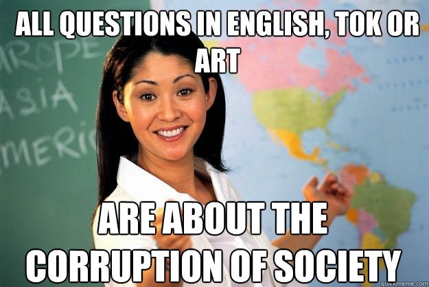 All questions in English, TOK or Art are about the corruption of society  Unhelpful High School Teacher