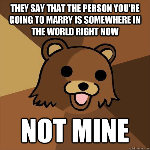 they say that the person you're going to marry is somewhere in the world right now not mine  Pedobear