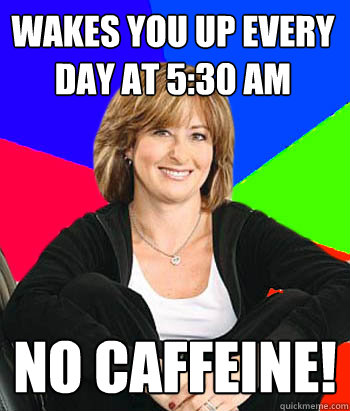 Wakes you up every day at 5:30 am no caffeine!  Sheltering Suburban Mom