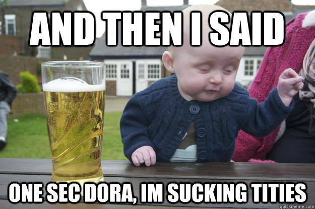 And then i said one sec dora, im sucking tities   drunk baby