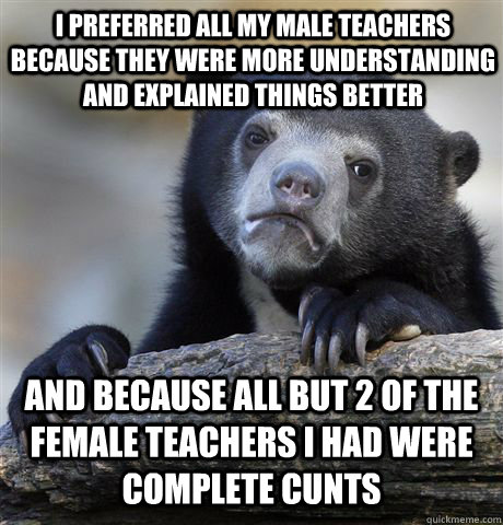 I preferred all my male teachers because they were more understanding and explained things better  And because all but 2 of the female teachers I had were complete cunts  Confession Bear