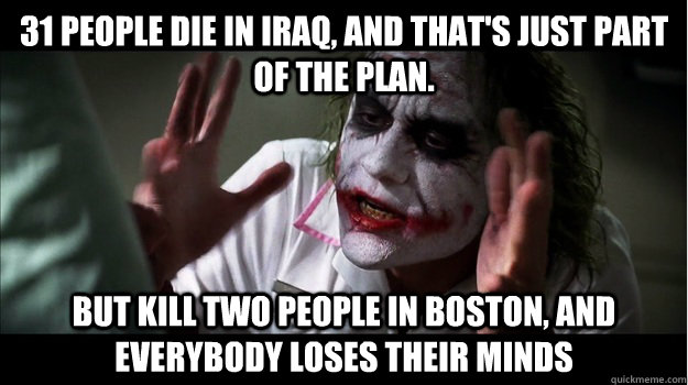 31 people die in iraq, and that's just part of the plan. but kill two people in boston, AND EVERYBODY LOSES THEIR MINDS  