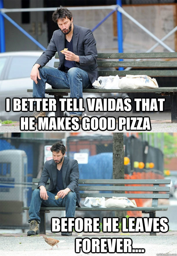 I better tell Vaidas that he makes good pizza before he leaves forever....  Sad Keanu