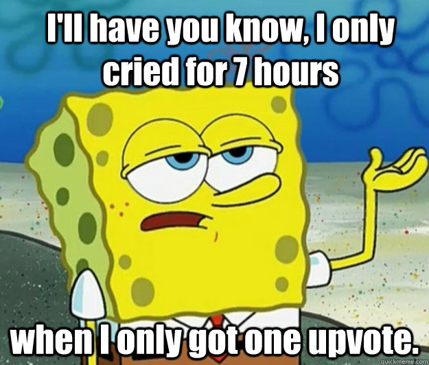 I'll have you know, I only cried for 7 hours  when I only got one upvote.  How tough am I