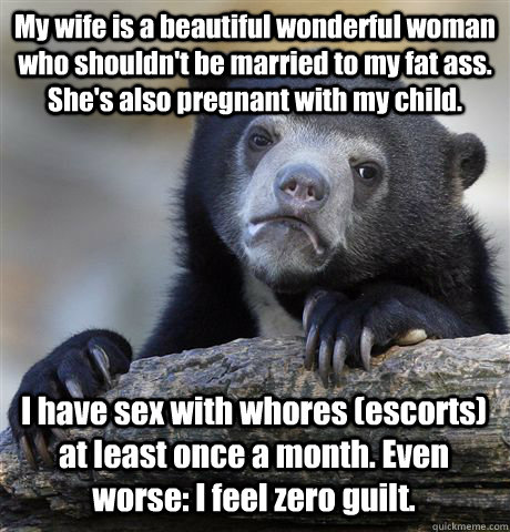 My wife is a beautiful wonderful woman who shouldn't be married to my fat ass. She's also pregnant with my child.  I have sex with whores (escorts) at least once a month. Even worse: I feel zero guilt.  - My wife is a beautiful wonderful woman who shouldn't be married to my fat ass. She's also pregnant with my child.  I have sex with whores (escorts) at least once a month. Even worse: I feel zero guilt.   Confession Bear