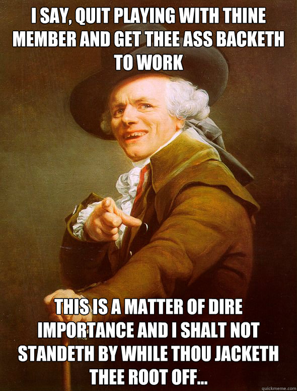 I say, quit playing with thine member and get thee ass backeth to work This is a matter of dire importance and i shalt not standeth by while thou jacketh thee root off...  Joseph Ducreux